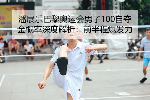 潘展乐巴黎奥运会男子100自夺金概率深度解析：前半程爆发力