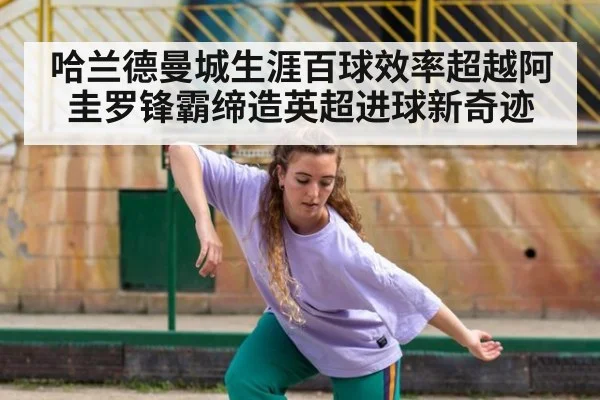 哈兰德曼城生涯百球效率超越阿圭罗锋霸缔造英超进球新奇迹