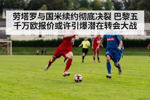 劳塔罗与国米续约彻底决裂 巴黎五千万欧报价或许引爆潜在转会大战